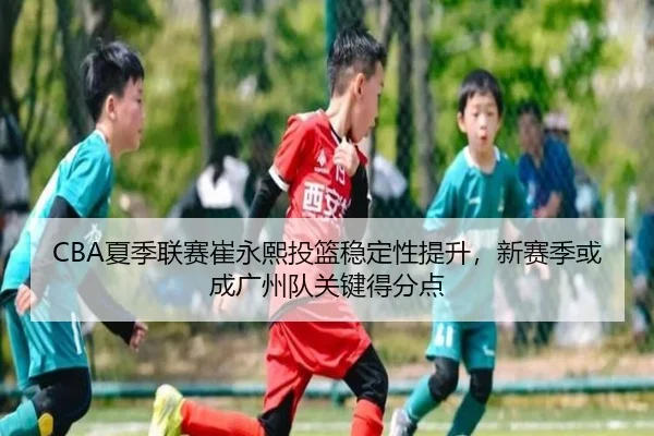 CBA夏季联赛崔永熙投篮稳定性提升，新赛季或成广州队关键得分点