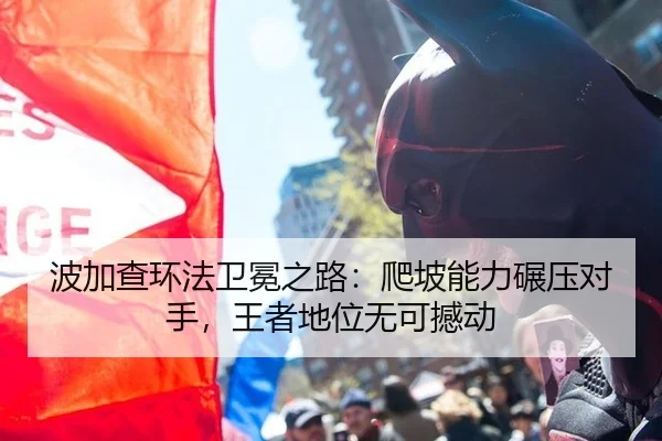 波加查环法卫冕之路：爬坡能力碾压对手，王者地位无可撼动